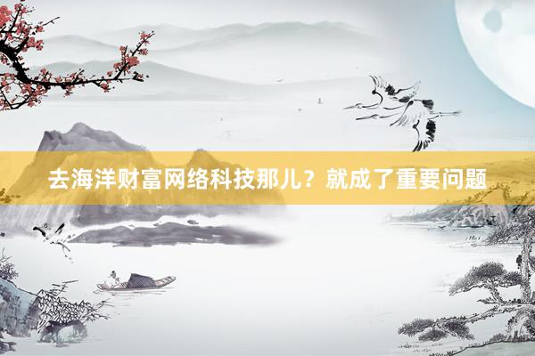 去海洋财富网络科技那儿？就成了重要问题