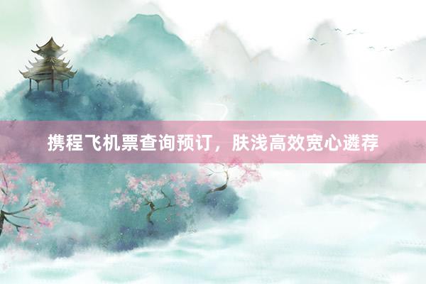 携程飞机票查询预订，肤浅高效宽心遴荐