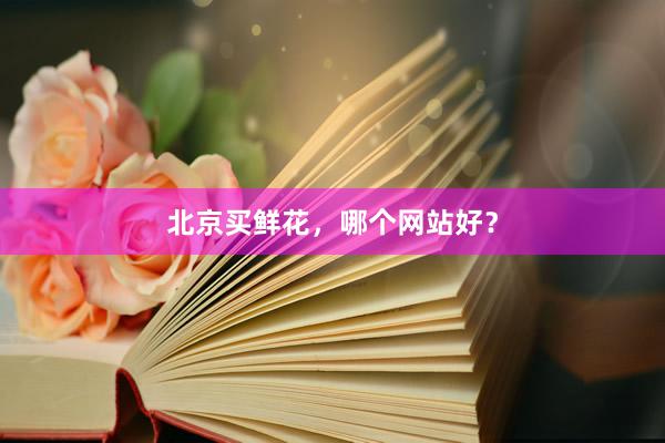 北京买鲜花，哪个网站好？
