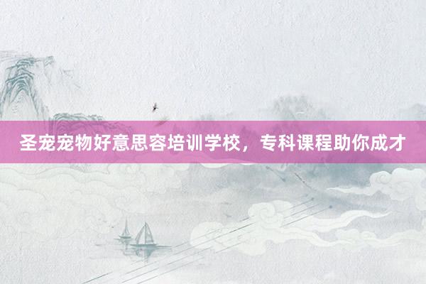 圣宠宠物好意思容培训学校，专科课程助你成才